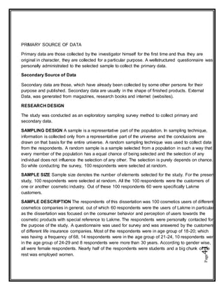 Page41
PRIMARY SOURCE OF DATA
Primary data are those collected by the investigator himself for the first time and thus they are
original in character, they are collected for a particular purpose. A wellstructured questionnaire was
personally administrated to the selected sample to collect the primary data.
Secondary Source of Data
Secondary data are those, which have already been collected by some other persons for their
purpose and published. Secondary data are usually in the shape of finished products. External
Data, was generated from magazines, research books and internet (websites).
RESEARCH DESIGN
The study was conducted as an exploratory sampling survey method to collect primary and
secondary data.
SAMPLING DESIGN A sample is a representative part of the population. In sampling technique,
information is collected only from a representative part of the universe and the conclusions are
drawn on that basis for the entire universe. A random sampling technique was used to collect data
from the respondents. A random sample is a sample selected from a population in such a way that
every member of the population has a equal chance of being selected and the selection of any
individual does not influence the selection of any other. The selection is purely depends on chance.
So while conducting the survey, 100 respondents were selected at random.
SAMPLE SIZE Sample size denotes the number of elements selected for the study. For the present
study, 100 respondents were selected at random. All the 100 respondents were the customers of
one or another cosmetic industry. Out of these 100 respondents 60 were specifically Lakme
customers.
SAMPLE DESCRIPTION The respondents of this dissertation was 100 cosmetics users of different
cosmetics companies in general, out of which 60 respondents were the users of Lakme in particular;
as the dissertation was focused on the consumer behavior and perception of users towards the
cosmetic products with special reference to Lakme. The respondents were personally contacted for
the purpose of the study. A questionnaire was used for survey and was answered by the customers
of different life insurance companies. Most of the respondents were in age group of 18-20; which
was having a frequency of 68, 14 respondents were in the age group of 21-24, 10 respondents were
in the age group of 24-29 and 8 respondents were more than 30 years. According to gender wise,
all were female respondents. Nearly half of the respondents were students and a big chunk of the
rest was employed women.
 