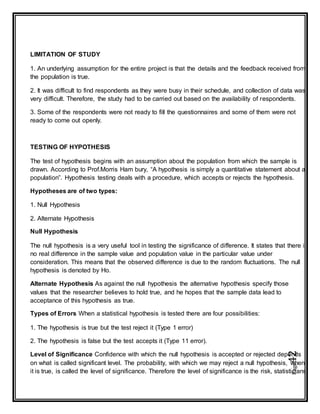 Page42
LIMITATION OF STUDY
1. An underlying assumption for the entire project is that the details and the feedback received from
the population is true.
2. It was difficult to find respondents as they were busy in their schedule, and collection of data was
very difficult. Therefore, the study had to be carried out based on the availability of respondents.
3. Some of the respondents were not ready to fill the questionnaires and some of them were not
ready to come out openly.
TESTING OF HYPOTHESIS
The test of hypothesis begins with an assumption about the population from which the sample is
drawn. According to Prof.Morris Ham bury, “A hypothesis is simply a quantitative statement about a
population”. Hypothesis testing deals with a procedure, which accepts or rejects the hypothesis.
Hypotheses are of two types:
1. Null Hypothesis
2. Alternate Hypothesis
Null Hypothesis
The null hypothesis is a very useful tool in testing the significance of difference. It states that there is
no real difference in the sample value and population value in the particular value under
consideration. This means that the observed difference is due to the random fluctuations. The null
hypothesis is denoted by Ho.
Alternate Hypothesis As against the null hypothesis the alternative hypothesis specify those
values that the researcher believes to hold true, and he hopes that the sample data lead to
acceptance of this hypothesis as true.
Types of Errors When a statistical hypothesis is tested there are four possibilities:
1. The hypothesis is true but the test reject it (Type 1 error)
2. The hypothesis is false but the test accepts it (Type 11 error).
Level of Significance Confidence with which the null hypothesis is accepted or rejected depends
on what is called significant level. The probability, with which we may reject a null hypothesis, when
it is true, is called the level of significance. Therefore the level of significance is the risk, statisticians
 
