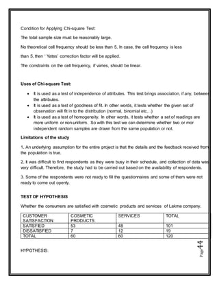 Page44
Condition for Applying Chi-square Test:
The total sample size must be reasonably large.
No theoretical cell frequency should be less than 5. In case, the cell frequency is less
than 5, then ‘ Yates’ correction factor will be applied.
The constraints on the cell frequency, if varies, should be linear.
Uses of Chi-square Test:
 It is used as a test of independence of attributes. This test brings association, if any, between
the attributes.
 It is used as a test of goodness of fit. In other words, it tests whether the given set of
observation will fit in to the distribution (normal, binomial etc…)
 It is used as a test of homogeneity. In other words, it tests whether a set of readings are
more uniform or non-uniform. So with this test we can determine whether two or mor
independent random samples are drawn from the same population or not.
Limitations of the study
1. An underlying assumption for the entire project is that the details and the feedback received from
the population is true.
2. It was difficult to find respondents as they were busy in their schedule, and collection of data was
very difficult. Therefore, the study had to be carried out based on the availability of respondents.
3. Some of the respondents were not ready to fill the questionnaires and some of them were not
ready to come out openly.
TEST OF HYPOTHESIS
Whether the consumers are satisfied with cosmetic products and services of Lakme company.
CUSTOMER
SATISFACTION
COSMETIC
PRODUCTS
SERVICES TOTAL
SATISFIED 53 48 101
DISSATISFIED 7 12 19
TOTAL 60 60 120
HYPOTHESIS:
 