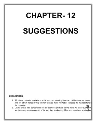 Page68
CHAPTER- 12
SUGGESTIONS
SUGGESTIONS
1. Affordable cosmetic products must be launched, drawing less than 1000 rupees per month.
This will attract mores of youg women towards it and will further increase the market share of
the company.
2. Lakme should also concenterate on the cosmetic products for the mails. As today even boys
are becoming more concerned of the way they are looking. More and more boys are turning
 