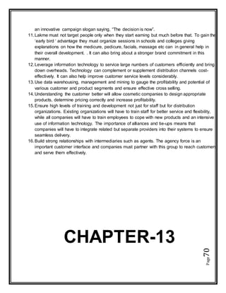 Page70
an innovative campaign slogan saying, “The decision is now”.
11.Lakme must not target people only when they start earning but much before that. To gain the
‘early bird ‘ advantage they must organize sessions in schools and colleges giving
explanations on how the medicure, pedicure, facials, massage etc can in general help in
their overall development. . It can also bring about a stronger brand commitment in this
manner.
12.Leverage information technology to service large numbers of customers efficiently and bring
down overheads. Technology can complement or supplement distribution channels cost-
effectively. It can also help improve customer service levels considerably.
13.Use data warehousing, management and mining to gauge the profitability and potential of
various customer and product segments and ensure effective cross selling.
14.Understanding the customer better will allow cosmetic companies to design appropriate
products, determine pricing correctly and increase profitability.
15.Ensure high levels of training and development not just for staff but for distribution
organizations. Existing organizations will have to train staff for better service and flexibility,
while all companies will have to train employees to cope with new products and an intensive
use of information technology. The importance of alliances and tie-ups means that
companies will have to integrate related but separate providers into their systems to ensure
seamless delivery.
16.Build strong relationships with intermediaries such as agents. The agency force is an
important customer interface and companies must partner with this group to reach customers
and serve them effectively.
CHAPTER-13
 