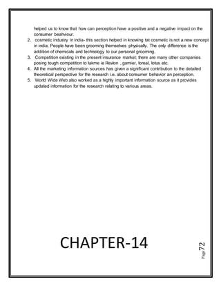 Page72
CHAPTER-14
helped us to know that how can perception have a positive and a negative impact on the
consumer beahviour.
2. cosmetic industry in india- this section helped in knowing tat cosmetic is not a new concept
in india. People have been grooming themselves physically. The only difference is the
addition of chemicals and technology to our personal grooming.
3. Competition existing in the present insurance market; there are many other companies
posing tough competition to lakme ie Revlon , garnier, loreal, lotus etc.
4. All the marketing information sources has given a significant contribution to the detailed
theoretical perspective for the research i.e. about consumer behavior an perception.
5. World Wide Web also worked as a highly important information source as it provides
updated information for the research relating to various areas.
 