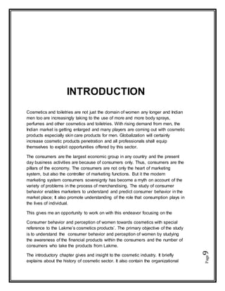 Page9
INTRODUCTION
Cosmetics and toiletries are not just the domain of women any longer and Indian
men too are increasingly taking to the use of more and more body sprays,
perfumes and other cosmetics and toiletries. With rising demand from men, the
Indian market is getting enlarged and many players are coming out with cosmetic
products especially skin care products for men. Globalization will certainly
increase cosmetic products penetration and all professionals shall equip
themselves to exploit opportunities offered by this sector.
The consumers are the largest economic group in any country and the present
day business activities are because of consumers only. Thus, consumers are the
pillars of the economy. The consumers are not only the heart of marketing
system, but also the controller of marketing functions. But it the modern
marketing system consumers sovereignty has become a myth on account of the
variety of problems in the process of merchandising. The study of consumer
behavior enables marketers to understand and predict consumer behavior in the
market place; It also promote understanding of the role that consumption plays in
the lives of individual.
This gives me an opportunity to work on with this endeavor focusing on the
Consumer behavior and perception of women towards cosmetics with special
reference to the Lakme’s cosmetics products’. The primary objective of the study
is to understand the consumer behavior and perception of women by studying
the awareness of the financial products within the consumers and the number of
consumers who take the products from Lakme.
The introductory chapter gives and insight to the cosmetic industry. It briefly
explains about the history of cosmetic sector. It also contain the organizational
 