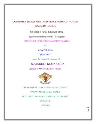 Page1
CONSUMER BEHAVIOUR AND PERCEPTION OF WOMEN
TOWAEDS LAKME
Submitted in partial fulfillment of the
requirement for the award of the degree of
BACHELOR OF BUSINESS ADMINISTRATION
BY
V.SAI.SIRISHA
(175014027)
Under the esteemed guidance of
N.SANDEEP KUMAR.MBA
Lecturer in MANAGEMENT stuides
DEPARTMENT OF BUSINESS MANAGEMENT
VASAVI MAHILA KALASALA
AFFILIATED TO RAYALASEEMA UNIVERSITY
KURNOOL
2017-2020
 