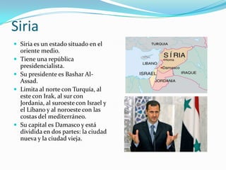 Siria
 Siria es un estado situado en el
oriente medio.
 Tiene una república
presidencialista.
 Su presidente es Bashar Al-
Assad.
 Limita al norte con Turquía, al
este con Irak, al sur con
Jordania, al suroeste con Israel y
el Líbano y al noroeste con las
costas del mediterráneo.
 Su capital es Damasco y está
dividida en dos partes: la ciudad
nueva y la ciudad vieja.
 