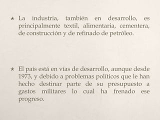 

La industria, también en desarrollo, es
principalmente textil, alimentaria, cementera,
de construcción y de refinado de petróleo.



El país está en vías de desarrollo, aunque desde
1973, y debido a problemas políticos que le han
hecho destinar parte de su presupuesto a
gastos militares lo cual ha frenado ese
progreso.

 
