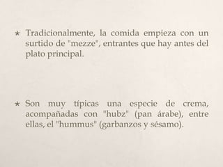 

Tradicionalmente, la comida empieza con un
surtido de "mezze", entrantes que hay antes del
plato principal.



Son muy típicas una especie de crema,
acompañadas con "hubz" (pan árabe), entre
ellas, el "hummus" (garbanzos y sésamo).

 