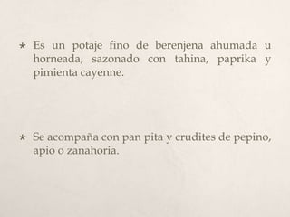 

Es un potaje fino de berenjena ahumada u
horneada, sazonado con tahina, paprika y
pimienta cayenne.



Se acompaña con pan pita y crudites de pepino,
apio o zanahoria.

 