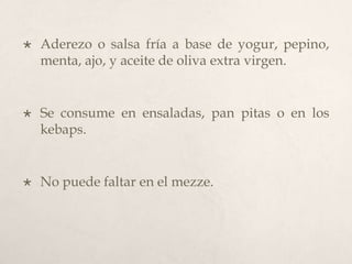 

Aderezo o salsa fría a base de yogur, pepino,
menta, ajo, y aceite de oliva extra virgen.



Se consume en ensaladas, pan pitas o en los
kebaps.



No puede faltar en el mezze.

 