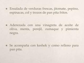 

Ensalada de verduras frescas, jitomate, pepino,
espinacas, col y trozos de pan pita fritos.



Aderezada con una vinagreta de aceite de
oliva, menta, perejil, zumaque y pimienta
negra.



Se acompaña con keshek y como relleno para
pan pita.

 