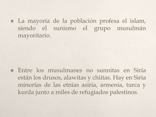

La mayoría de la población profesa el islam,
siendo el sunismo el grupo musulmán
mayoritario.



Entre los musulmanes no sunnitas en Siria
están los drusos, alawitas y chiitas. Hay en Siria
minorías de las etnias asiria, armenia, turca y
kurda junto a miles de refugiados palestinos.

 