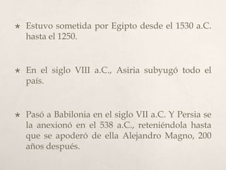 

Estuvo sometida por Egipto desde el 1530 a.C.
hasta el 1250.



En el siglo VIII a.C., Asiria subyugó todo el
país.



Pasó a Babilonia en el siglo VII a.C. Y Persia se
la anexionó en el 538 a.C., reteniéndola hasta
que se apoderó de ella Alejandro Magno, 200
años después.

 