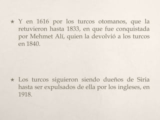 

Y en 1616 por los turcos otomanos, que la
retuvieron hasta 1833, en que fue conquistada
por Mehmet Alí, quien la devolvió a los turcos
en 1840.



Los turcos siguieron siendo dueños de Siria
hasta ser expulsados de ella por los ingleses, en
1918.

 