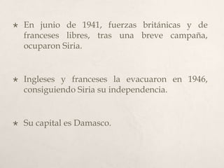 

En junio de 1941, fuerzas británicas y de
franceses libres, tras una breve campaña,
ocuparon Siria.



Ingleses y franceses la evacuaron en 1946,
consiguiendo Siria su independencia.



Su capital es Damasco.

 