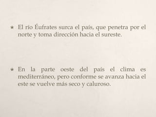 

El río Éufrates surca el país, que penetra por el
norte y toma dirección hacia el sureste.



En la parte oeste del país el clima es
mediterráneo, pero conforme se avanza hacia el
este se vuelve más seco y caluroso.

 