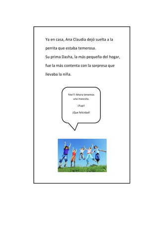 Ya en casa, Ana Claudia dejó suelta a la 
perrita que estaba temerosa. 
Su prima Dasha, la más pequeña del hogar, 
fue la más contenta con la sorpresa que 
llevaba la niña. 
Yee!!! Ahora tenemos una mascota. 
¡Yupi! 
¡Que felicidad!  