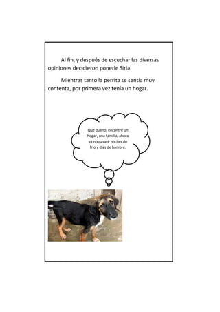 Al fin, y después de escuchar las diversas opiniones decidieron ponerle Siria. 
Mientras tanto la perrita se sentía muy contenta, por primera vez tenía un hogar. 
Que bueno, encontré un hogar, una familia, ahora ya no pasaré noches de frio y días de hambre.  