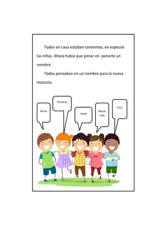 Todos en casa estaban contentos, en especial 
las niñas. Ahora había que penar en ponerle un 
nombre. 
Todos pensaban en un nombre para la nueva 
mascota. 
Princesa 
Siria 
Lassy 
María Inés 
Kenia  