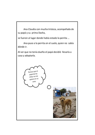 Ana Claudia con mucha tristeza, acompañada de su papá y su prima Dasha, 
se fueron al lugar donde había estado la perrita … 
Ana puso a la perrita en el suelo, quien no sabía dónde ir. 
Al ver que no tenía dueño el papá decidió llevarla a casa y adoptarla. 
 