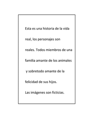 Esta es una historia de la vida 
real, los personajes son 
reales. Todos miembros de una 
familia amante de los animales 
y sobretodo amante de la 
felicidad de sus hijos. 
Las imágenes son ficticias. 
