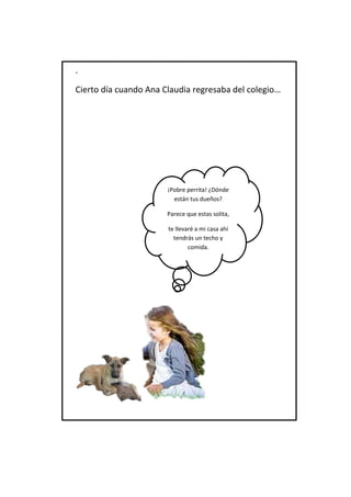 . 
Cierto día cuando Ana Claudia regresaba del colegio… 
¡Pobre perrita! ¿Dónde están tus dueños? 
Parece que estas solita, 
te llevaré a mi casa ahí tendrás un techo y comida.  