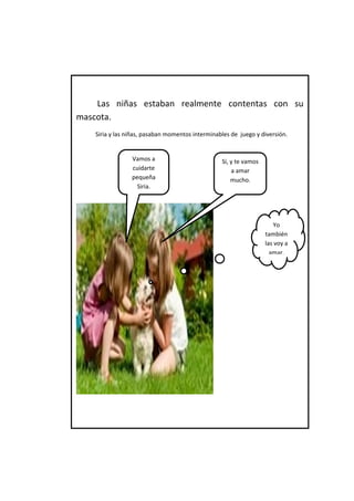 Las niñas estaban realmente contentas con su mascota. 
Siria y las niñas, pasaban momentos interminables de juego y diversión. 
Vamos a cuidarte pequeña Siria. 
Sí, y te vamos a amar mucho. 
Yo también las voy a amar.  