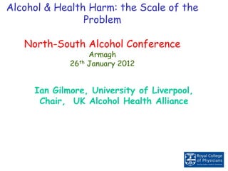 Alcohol & Health Harm: the Scale of the
Problem
North-South Alcohol Conference
Armagh
26th January 2012
Ian Gilmore, University of Liverpool,
Chair, UK Alcohol Health Alliance
 