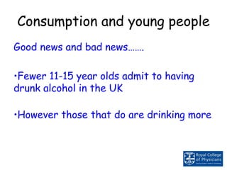 Consumption and young people
Good news and bad news…….
•Fewer 11-15 year olds admit to having
drunk alcohol in the UK
•However those that do are drinking more
 
