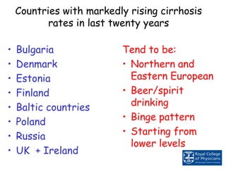 Countries with markedly rising cirrhosis
rates in last twenty years
• Bulgaria
• Denmark
• Estonia
• Finland
• Baltic countries
• Poland
• Russia
• UK + Ireland
Tend to be:
• Northern and
Eastern European
• Beer/spirit
drinking
• Binge pattern
• Starting from
lower levels
 
