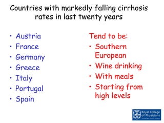 Countries with markedly falling cirrhosis
rates in last twenty years
• Austria
• France
• Germany
• Greece
• Italy
• Portugal
• Spain
Tend to be:
• Southern
European
• Wine drinking
• With meals
• Starting from
high levels
 