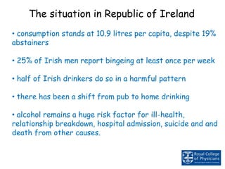 • consumption stands at 10.9 litres per capita, despite 19%
abstainers
• 25% of Irish men report bingeing at least once per week
• half of Irish drinkers do so in a harmful pattern
• there has been a shift from pub to home drinking
• alcohol remains a huge risk factor for ill-health,
relationship breakdown, hospital admission, suicide and and
death from other causes.
The situation in Republic of Ireland
 