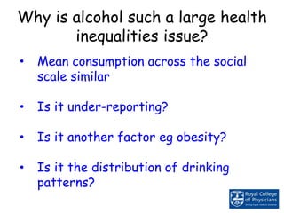 Why is alcohol such a large health
inequalities issue?
• Mean consumption across the social
scale similar
• Is it under-reporting?
• Is it another factor eg obesity?
• Is it the distribution of drinking
patterns?
 