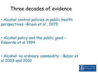 Three decades of evidence
• Alcohol control policies in public health
perspectives –Bruun et al , 1975
• Alcohol policy and the public good –
Edwards et al 1994
• Alcohol: no ordinary commodity – Babor et
al 2003 and 2010
 