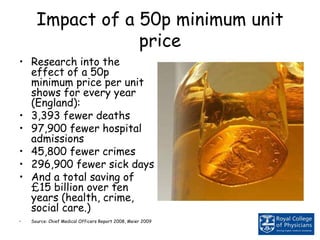 Impact of a 50p minimum unit
price
• Research into the
effect of a 50p
minimum price per unit
shows for every year
(England):
• 3,393 fewer deaths
• 97,900 fewer hospital
admissions
• 45,800 fewer crimes
• 296,900 fewer sick days
• And a total saving of
£15 billion over ten
years (health, crime,
social care.)
• Source: Chief Medical Officers Report 2008, Meier 2009
 