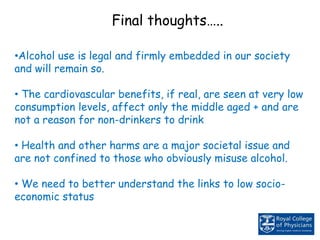 •Alcohol use is legal and firmly embedded in our society
and will remain so.
• The cardiovascular benefits, if real, are seen at very low
consumption levels, affect only the middle aged + and are
not a reason for non-drinkers to drink
• Health and other harms are a major societal issue and
are not confined to those who obviously misuse alcohol.
• We need to better understand the links to low socio-
economic status
Final thoughts…..
 
