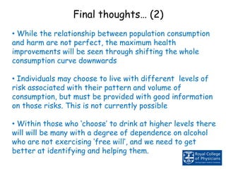 • While the relationship between population consumption
and harm are not perfect, the maximum health
improvements will be seen through shifting the whole
consumption curve downwards
• Individuals may choose to live with different levels of
risk associated with their pattern and volume of
consumption, but must be provided with good information
on those risks. This is not currently possible
• Within those who ‘choose’ to drink at higher levels there
will will be many with a degree of dependence on alcohol
who are not exercising ‘free will’, and we need to get
better at identifying and helping them.
Final thoughts… (2)
 