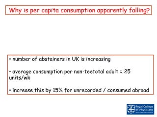 Why is per capita consumption apparently falling?
• number of abstainers in UK is increasing
• average consumption per non-teetotal adult = 25
units/wk
• increase this by 15% for unrecorded / consumed abroad
 