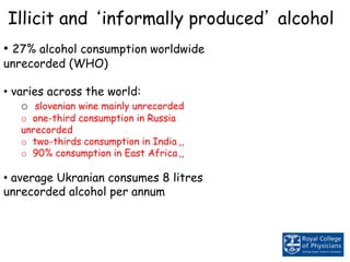 Illicit and ‘informally produced’ alcohol
• 27% alcohol consumption worldwide
unrecorded (WHO)
• varies across the world:
o slovenian wine mainly unrecorded
o one-third consumption in Russia
unrecorded
o two-thirds consumption in India ,,
o 90% consumption in East Africa,,
• average Ukranian consumes 8 litres
unrecorded alcohol per annum
 