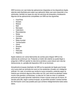 SIRI funciona con casi todas las aplicaciones integradas en los dispositivos Apple,
además está diseñada para saber que aplicación debe usar para responder a tus
solicitudes, también es capaz de usar los servicios de búsqueda y localización.
Algunas de las aplicaciones compatibles con SIRI son las siguientes:
 FaceTime
 Dictado
 Música
 Mail
 Mensajes
 Calendario
 Recordatorios
 Notas
 Contactos
 Alarmas
 Reloj mundial
 Temporizador
 Clima
 Shazam
 Bolsa
 Películas
 Deportes
Apple colabora con varios fabricantes de coches para integrar SIRI en los
sistemas de control por voz. Pulsando un botón del volante se puede llegar a
preguntar a SIRI sin apartar la vista de la carretera y para reducir aún más las
distracciones, la pantalla del dispositivo iOS no se iluminará.
Actualmente el equipo diseñador de SIRI se ha separado de Apple para fundar
una nueva start-up centrada de nuevo en los asistentes virtuales con inteligente
artificial. Viv Labs, el nombre que recibe la nueva compañía, pretende seguir la
historia que comenzó algunos años atrás con Siri, pero ahora se plantean metas
mucho más grandes y ambiciosas. La idea de Viv Labs es crear un asistente
personal que pueda aprender realmente a hacer nuevas cosas por él mismo. El
secreto para ello, según cuenta el equipo, es permitirle acceder a tantas fuentes
de información como sea posible para que combine inteligentemente todos estos
datos.
 