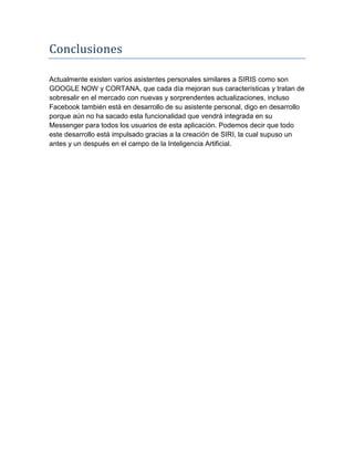 Conclusiones
Actualmente existen varios asistentes personales similares a SIRIS como son
GOOGLE NOW y CORTANA, que cada día mejoran sus características y tratan de
sobresalir en el mercado con nuevas y sorprendentes actualizaciones, incluso
Facebook también está en desarrollo de su asistente personal, digo en desarrollo
porque aún no ha sacado esta funcionalidad que vendrá integrada en su
Messenger para todos los usuarios de esta aplicación. Podemos decir que todo
este desarrollo está impulsado gracias a la creación de SIRI, la cual supuso un
antes y un después en el campo de la Inteligencia Artificial.
 