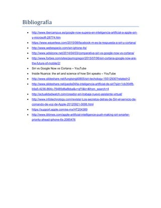 Bibliografía
 http://www.ibercampus.es/google-now-supera-en-inteligencia-artificial-a-apple-siri-
y-microsoft-28774.htm
 https://www.wayerless.com/2015/08/facebook-m-es-la-respuesta-a-siri-y-cortana/
 http://www.webespacio.com/siri-iphone-4s/
 http://www.adslzone.net/2014/04/03/comparativa-siri-vs-google-now-vs-cortana/
 http://www.forbes.com/sites/jaymcgregor/2015/07/06/siri-cortana-google-now-are-
the-future-of-mobile/2/
 Siri vs Google Now vs Cortana – YouTube
 Inside Nuance: the art and science of how Siri speaks – YouTube
 http://www.slideshare.net/fungtsingli0805/siri-techology-15512930?related=2
 http://www.slideshare.net/paolis04/la-inteligencia-artificial-de-siri?qid=1cb354f8-
b9a5-4236-864c-76485d8a8bba&v=qf1&b=&from_search=4
 http://actualidadwatch.com/creador-siri-trabaja-nuevo-asistente-virtual/
 http://www.infotechnology.com/revista/-Los-secretos-detras-de-Siri-el-servicio-de-
comando-de-voz-de-Apple-20120921-0006.html
 https://support.apple.com/es-mx/HT204389
 http://www.ibtimes.com/apple-artificial-intelligence-push-making-siri-smarter-
priority-ahead-iphone-6s-2085476
 