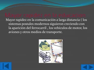 Mayor rapidez en la comunicación a larga distancia ( los
sistemas postales modernos siguieron creciendo con
la aparición del ferrocarril , los vehículos de motor, los
aviones y otros medios de transporte.

 