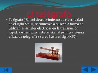  Telégrafo ( Son el descubrimiento de electricidad

en el siglo XVIII, se comenzó a buscar la forma de
utilizar las señales eléctricas en la transmisión
rápida de mensajes a distancia . El primer sistema
eficaz de telegrafía se creo hasta el siglo XIX).

 