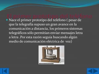  Nace el primer prototipo del teléfono ( pesar de

que la telegrafía supuso un gran avance en la
comunicación a distancia, los primeros sistemas
telegráficos sólo permitían enviar mensajes letra
a letra .Por esta razón seguía buscando algún
medio de comunicación eléctrica de voz)

 