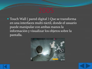  Touch Wall ( pared digital ) Que se transforma

en una interfaces multi-táctil, donde el usuario
puede manipular con ambas manos la
información y visualizar los objetos sobre la
pantalla.

 