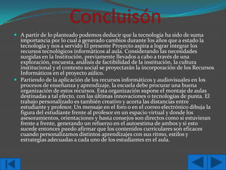  A partir de lo planteado podemos deducir que la tecnología ha sido de suma
importancia por lo cual a generado cambios durante los años que a estado la
tecnología y nos a servido El presente Proyecto aspira a lograr integrar los
recursos tecnológicos informáticos al aula. Considerando las necesidades
surgidas en la Institución, previamente llevados a cabo a través de una
exploración, encuesta, análisis de factibilidad de la institución, la cultura
institucional y el contexto social se proyectarán la incorporación de los Recursos
Informáticos en el proyecto aúlico.
 Partiendo de la aplicación de los recursos informáticos y audiovisuales en los
procesos de enseñanza y aprendizaje, la escuela debe procurar una buena
organización de estos recursos. Esta organización supone el montaje de aulas
destinadas a tal efecto, con las últimas innovaciones o tecnologías de punta. El
trabajo personalizado es también creativo y acorta las distancias entre
estudiante y profesor. Un mensaje en el foro o en el correo electrónico dibuja la
figura del estudiante frente al profesor en un espacio virtual y donde los
asesoramientos, orientaciones y hasta consejos son directos como si estuvieran
frente a frente, generando un refuerzo en el autoestima de ambos y si esto
sucede entonces puedo afirmar que los contenidos curriculares son eficaces
cuando personalizamos distintos aprendizajes con sus ritmo, estilos y
estrategias adecuadas a cada uno de los estudiantes en el aula.

 