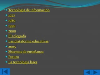  Tecnologia de información
 1977
 1980
 1990
 2000
 El telegrafo
 Las plataforma educativas

 2005
 Sistemas de enseñanza
 Futuro

 La tecnologia láser

 