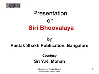 Presentation
                   on
 
 
 
            Siri Bhoovalaya
 
 
                    by
 
 
 
    Pustak Shakti Publication, Bangalore
 
 
                    Courtesy
 
 
 
              Sri Y.K. Mohan
 
                Copyright - Pustak Shakti   1
                 Publication 1998 - 2009
 