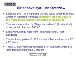 Siribhoovalaya – An Overview
  • Siriboovalaya – Is a Kannada Literary Work which is entirely
 written in Kannada Numerals (probably the only book in
   the world that is written completely in Numbers)

   • This work was written by “Sage Kumudendu” (A Jain Muni)


      in the period of around 800 AD

   • Sage Kumudendu hails from (Yelavalli) Nandi, Near
     Bangalore

   • The book comprises of 1270 Number Charts in form of a 27

     x 27 Matrix

   • These 27 x 27 matrices comprise of 64 numbers which are

     kannada numerals in 56 Chapters
                         Copyright - Pustak Shakti          3
                          Publication 1998 - 2009
 
