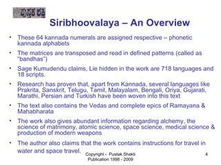 Siribhoovalaya – An Overview
    • These 64 kannada numerals are assigned respective – phonetic
      kannada alphabets
 • The matrices are transposed and read in defined patterns (called as
   “bandhas”)


    • Sage Kumudendu claims, Lie hidden in the work are 718 languages and
     18 scripts.
   • Research has proven that, apart from Kannada, several languages like
     Prakrita, Sanskrit, Telugu, Tamil, Malayalam, Bengali, Oriya, Gujarati,
     Marathi, Persian and Turkish have been woven into this text

   • The text also contains the Vedas and complete epics of Ramayana &
     Mahabharata


    • The work also gives abundant information regarding alchemy, the
     science of matrimony, atomic science, space science, medical science &
     production of modern weapons
   • The author also claims that the work contains instructions for travel in

     water and space travel. Copyright - Pustak Shakti                       4
                                Publication 1998 - 2009
 